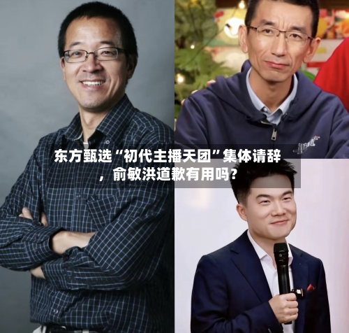 东方甄选“初代主播天团”集体请辞，俞敏洪道歉有用吗？-第3张图片