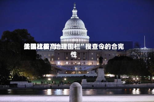 美国比较高法院权衡“地理围栏”搜查令的合宪性