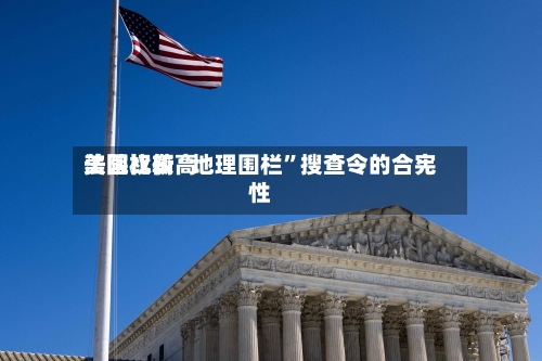 美国比较高法院权衡“地理围栏”搜查令的合宪性-第3张图片