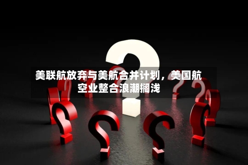 美联航放弃与美航合并计划，美国航空业整合浪潮搁浅-第3张图片