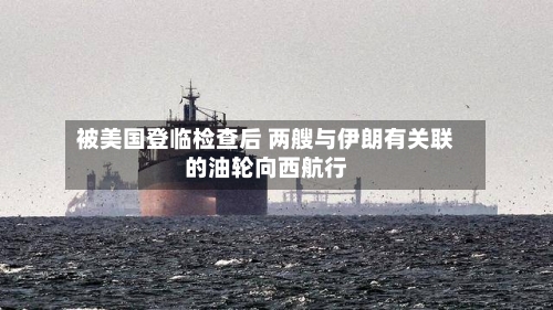 被美国登临检查后 两艘与伊朗有关联的油轮向西航行