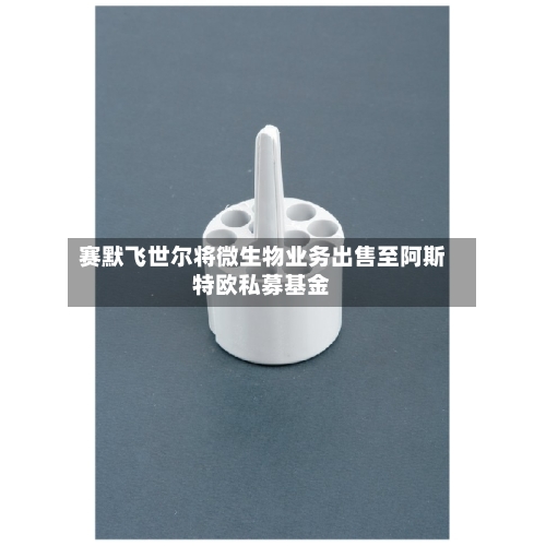 赛默飞世尔将微生物业务出售至阿斯特欧私募基金-第3张图片