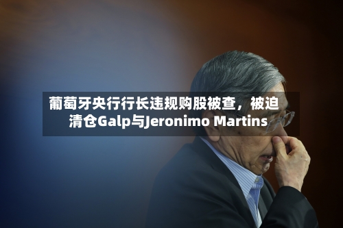 葡萄牙央行行长违规购股被查，被迫清仓Galp与Jeronimo Martins-第2张图片