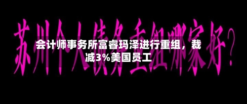 会计师事务所富睿玛泽进行重组，裁减3%美国员工-第3张图片