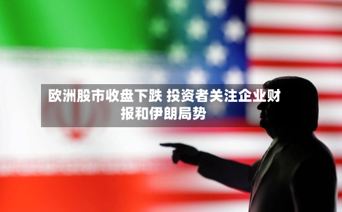 欧洲股市收盘下跌 投资者关注企业财报和伊朗局势