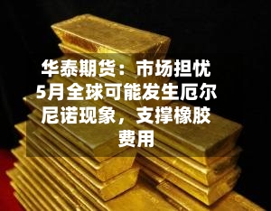 华泰期货：市场担忧5月全球可能发生厄尔尼诺现象，支撑橡胶费用