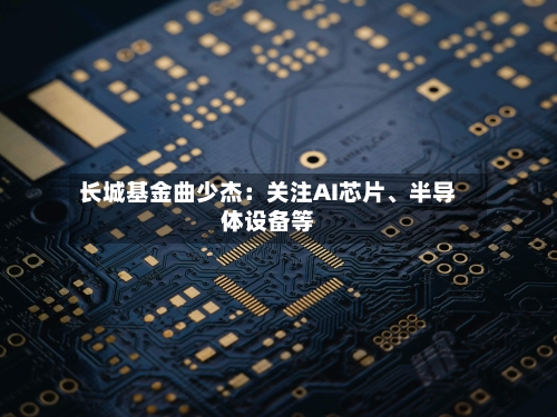 长城基金曲少杰：关注AI芯片	、半导体设备等-第2张图片