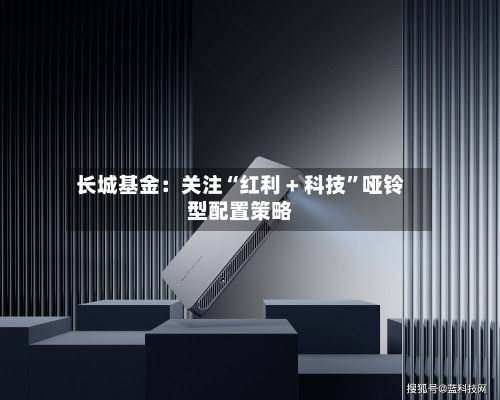 长城基金：关注“红利 + 科技”哑铃型配置策略