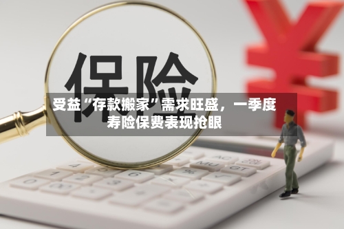 受益“存款搬家”需求旺盛，一季度寿险保费表现抢眼