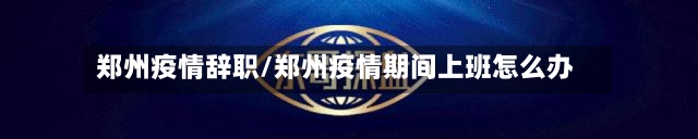 郑州疫情辞职/郑州疫情期间上班怎么办-第3张图片