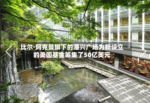 比尔·阿克曼旗下的潘兴广场为新设立的美国基金筹集了50亿美元-第3张图片