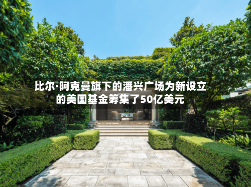 比尔·阿克曼旗下的潘兴广场为新设立的美国基金筹集了50亿美元