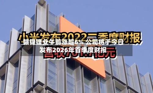 赣锋锂业午前涨超6% 公司将于今日发布2026年首季度财报-第2张图片