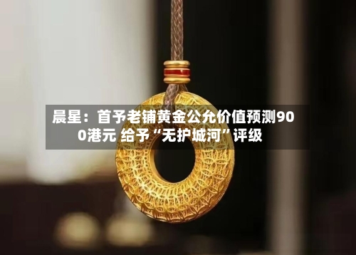 晨星：首予老铺黄金公允价值预测900港元 给予“无护城河”评级-第2张图片