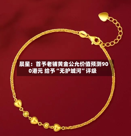 晨星：首予老铺黄金公允价值预测900港元 给予“无护城河”评级