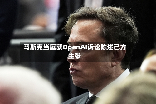 马斯克当庭就OpenAI诉讼陈述己方主张