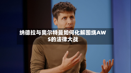 纳德拉与奥尔特曼如何化解围绕AWS的法律大战-第2张图片