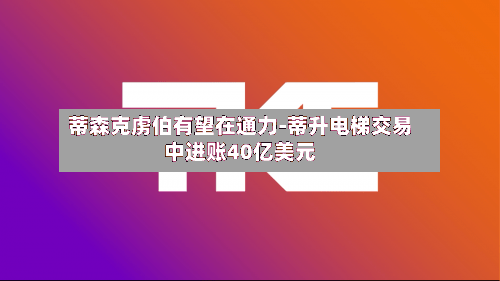 蒂森克虏伯有望在通力-蒂升电梯交易中进账40亿美元