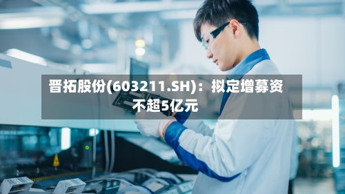 晋拓股份(603211.SH)：拟定增募资不超5亿元