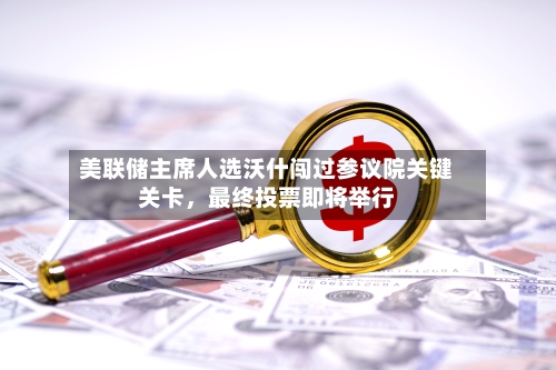 美联储主席人选沃什闯过参议院关键关卡，最终投票即将举行-第2张图片