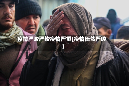 疫情严峻严峻疫情严重(疫情任然严峻)