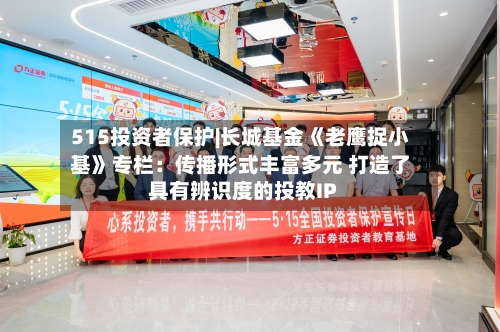 515投资者保护|长城基金《老鹰捉小基》专栏：传播形式丰富多元 打造了具有辨识度的投教IP-第2张图片