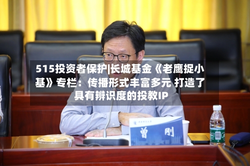 515投资者保护|长城基金《老鹰捉小基》专栏：传播形式丰富多元 打造了具有辨识度的投教IP