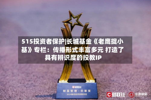 515投资者保护|长城基金《老鹰捉小基》专栏：传播形式丰富多元 打造了具有辨识度的投教IP-第3张图片