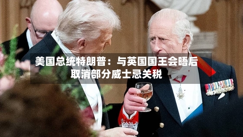 美国总统特朗普：与英国国王会晤后取消部分威士忌关税