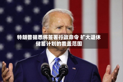 特朗普据悉将签署行政命令 扩大退休储蓄计划的覆盖范围