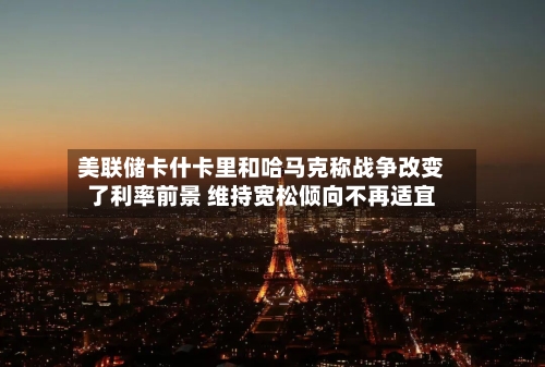 美联储卡什卡里和哈马克称战争改变了利率前景 维持宽松倾向不再适宜