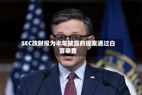 SEC改财报为半年披露的提案通过白宫审查