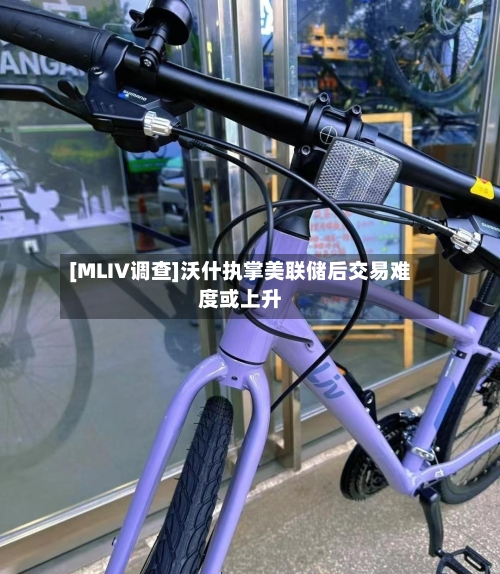[MLIV调查]沃什执掌美联储后交易难度或上升