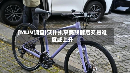 [MLIV调查]沃什执掌美联储后交易难度或上升-第2张图片