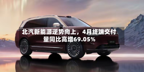 北汽新能源逆势向上，4月终端交付量同比高增69.05%