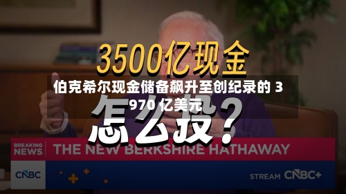 伯克希尔现金储备飙升至创纪录的 3970 亿美元