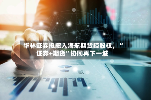 华林证券拟揽入海航期货控股权，“证券+期货”协同再下一城-第2张图片