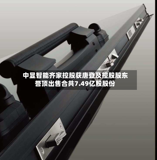 中显智能齐家控股获唐登及控股股东誉顶出售合共7.49亿股股份