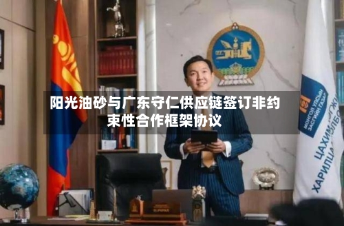 阳光油砂与广东守仁供应链签订非约束性合作框架协议-第3张图片