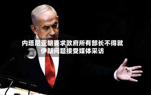 内塔尼亚胡要求政府所有部长不得就伊朗问题接受媒体采访-第3张图片