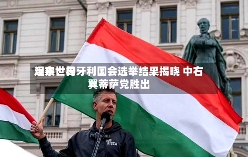 远东世界观察：匈牙利国会选举结果揭晓 中右翼蒂萨党胜出
