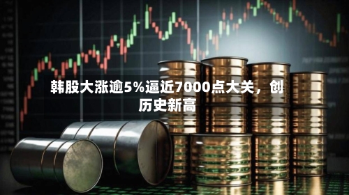 韩股大涨逾5%逼近7000点大关，创历史新高-第2张图片