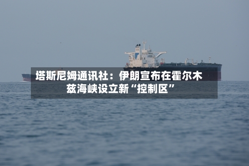 塔斯尼姆通讯社：伊朗宣布在霍尔木兹海峡设立新“控制区”