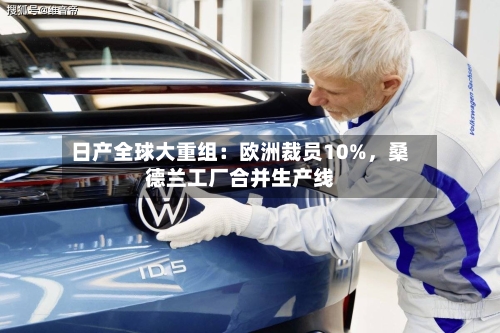 日产全球大重组：欧洲裁员10%	，桑德兰工厂合并生产线-第2张图片