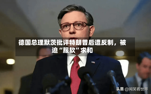 德国总理默茨批评特朗普后遭反制，被迫“服软”求和